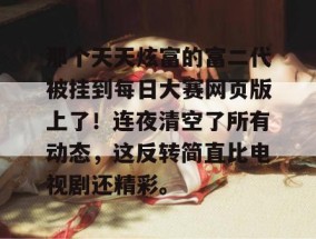 那个天天炫富的富二代被挂到每日大赛网页版上了！连夜清空了所有动态，这反转简直比电视剧还精彩。