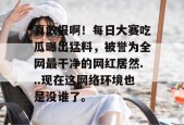 真敢报啊！每日大赛吃瓜曝出猛料，被誉为全网最干净的网红居然...现在这网络环境也是没谁了。