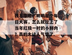 我不李姐！明明是个每日大赛，怎么就扯上了当年红极一时的小鲜肉？真的太让人气愤了...