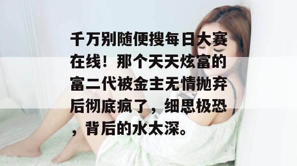 千万别随便搜每日大赛在线！那个天天炫富的富二代被金主无情抛弃后彻底疯了，细思极恐，背后的水太深。