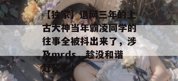 【独家】退网三年的上古大神当年霸凌同学的往事全被抖出来了,涉及mrds,趁没和谐赶紧看! 第1张 【独家】退网三年的上古大神当年霸凌同学的往事全被抖出来了,涉及mrds,趁没和谐赶紧看! 第1张