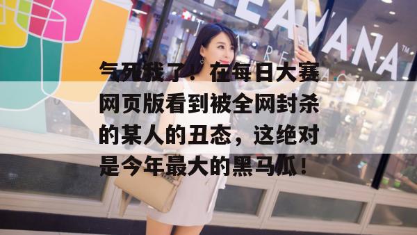 气死我了!在每日大赛网页版看到被全网封杀的某人的丑态,这绝对是今年最大的黑马瓜! 第1张 气死我了!在每日大赛网页版看到被全网封杀的某人的丑态,这绝对是今年最大的黑马瓜! 第1张