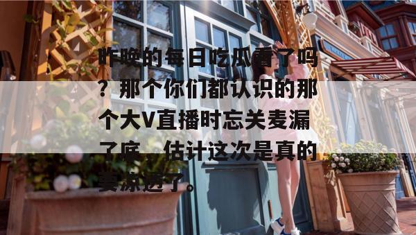 昨晚的每日吃瓜看了吗?那个你们都认识的那个大V直播时忘关麦漏了底,估计这次是真的要凉透了。 第1张 昨晚的每日吃瓜看了吗?那个你们都认识的那个大V直播时忘关麦漏了底,估计这次是真的要凉透了。 第1张